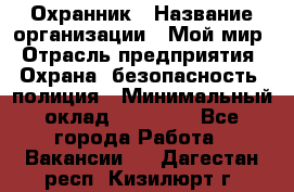 Охранник › Название организации ­ Мой мир › Отрасль предприятия ­ Охрана, безопасность, полиция › Минимальный оклад ­ 40 000 - Все города Работа » Вакансии   . Дагестан респ.,Кизилюрт г.